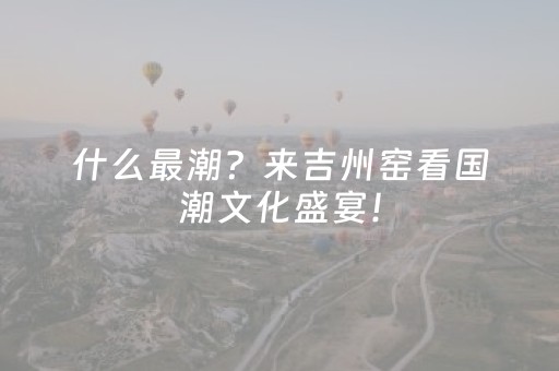 什么最潮？来吉州窑看国潮文化盛宴！