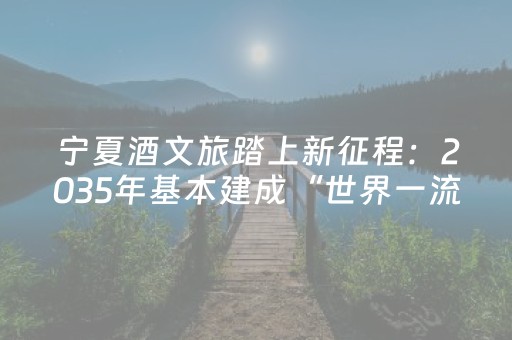 宁夏酒文旅踏上新征程：2035年基本建成“世界一流葡萄酒旅游目的地”