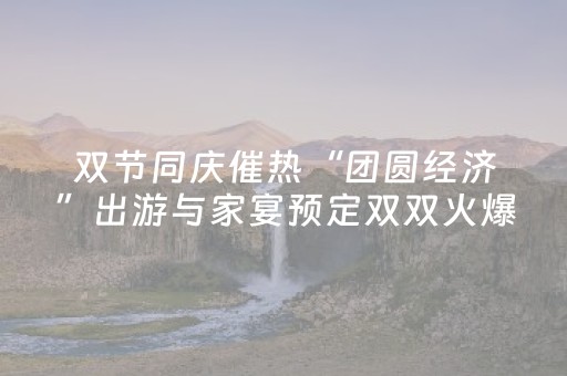 双节同庆催热“团圆经济”出游与家宴预定双双火爆