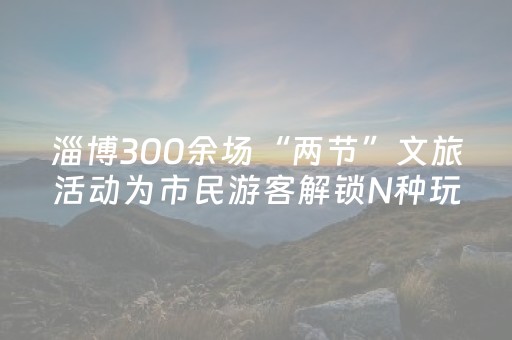 淄博300余场“两节”文旅活动为市民游客解锁N种玩法
