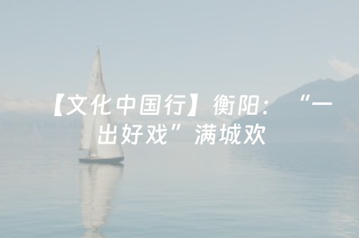 【文化中国行】衡阳：“一出好戏”满城欢