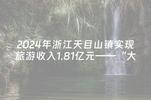 2024年浙江天目山镇实现旅游收入1.81亿元——“大树王国”借绿生金