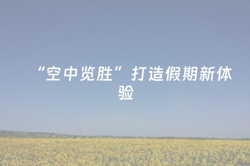 “空中览胜”打造假期新体验（强化文旅融合一线见闻）