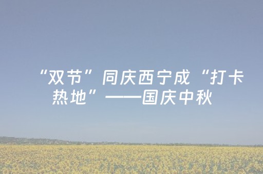 “双节”同庆西宁成“打卡热地”——国庆中秋，来赴一场西宁之约⑥