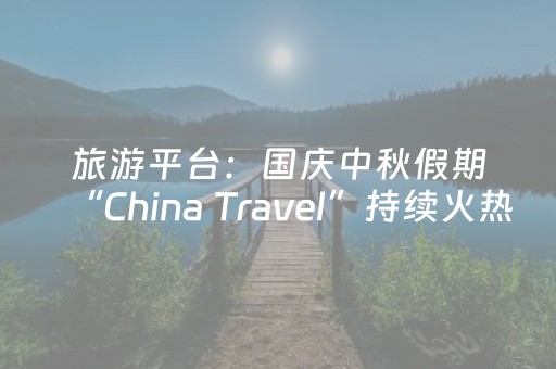 旅游平台：国庆中秋假期“China Travel”持续火热