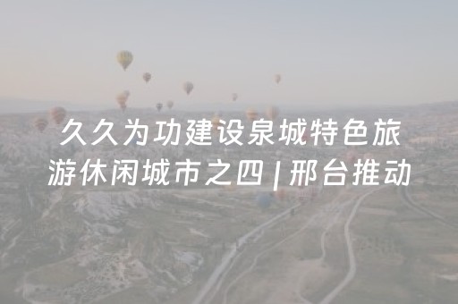 久久为功建设泉城特色旅游休闲城市之四 | 邢台推动文旅场景交融互促