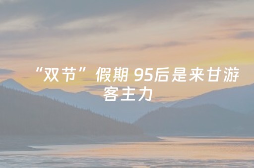 “双节”假期 95后是来甘游客主力
