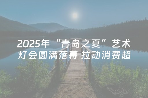 2025年“青岛之夏”艺术灯会圆满落幕 拉动消费超千万元
