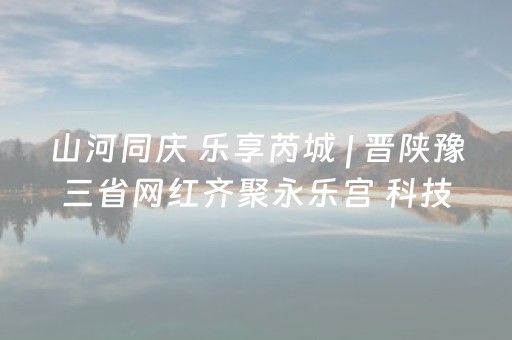 山河同庆 乐享芮城 | 晋陕豫三省网红齐聚永乐宫 科技与古韵碰撞引爆文旅热潮