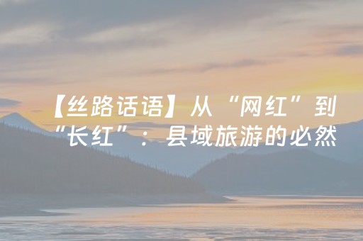 【丝路话语】从“网红”到“长红”：县域旅游的必然性突围