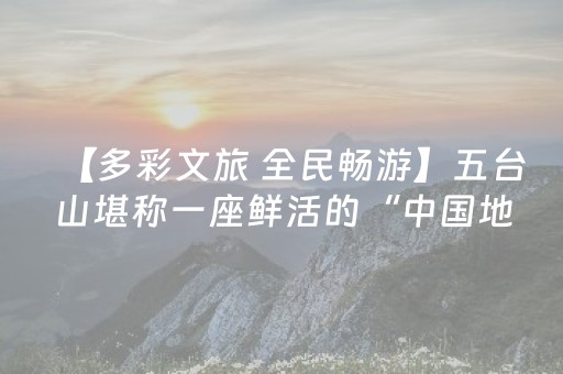 【多彩文旅 全民畅游】五台山堪称一座鲜活的“中国地质博物馆”，藏着亿万年地球演化的奥秘 探秘“华北屋脊”壮丽奇观