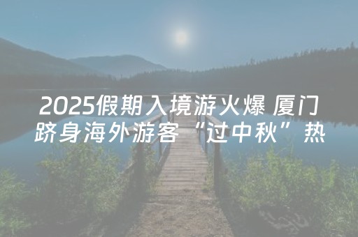 2025假期入境游火爆 厦门跻身海外游客“过中秋”热门城市TOP5
