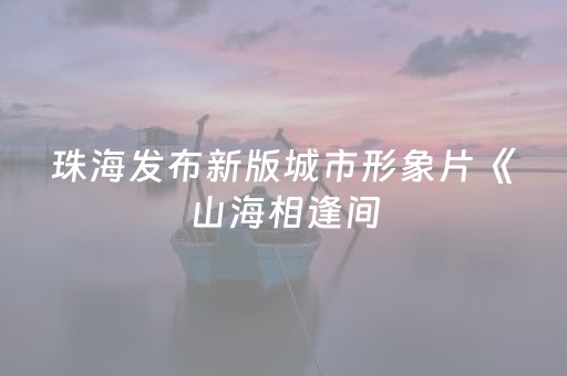 珠海发布新版城市形象片《山海相逢间，这里是珠海》