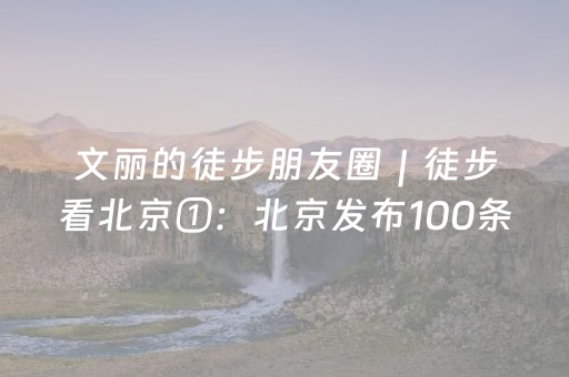 文丽的徒步朋友圈｜徒步看北京①：北京发布100条徒步线路