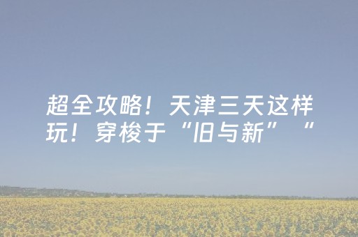 超全攻略！天津三天这样玩！穿梭于“旧与新”“洋与土”之间！