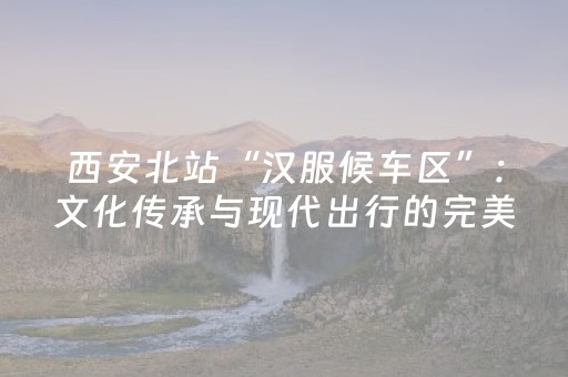西安北站“汉服候车区”：文化传承与现代出行的完美融合