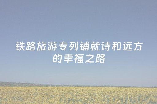 铁路旅游专列铺就诗和远方的幸福之路