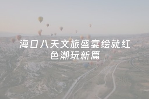 海口八天文旅盛宴绘就红色潮玩新篇