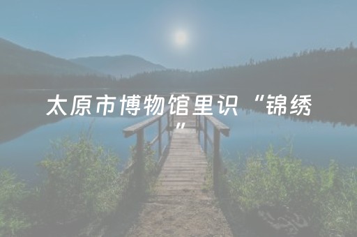 太原市博物馆里识“锦绣”