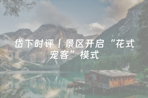 岱下时评丨景区开启“花式宠客”模式，从暖心服务到文旅升级的民生答卷