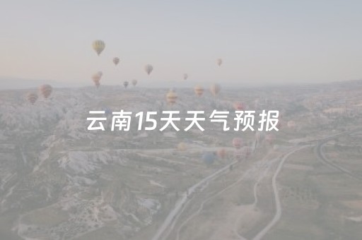 云南15天天气预报（云南15天天气预报实时发布）