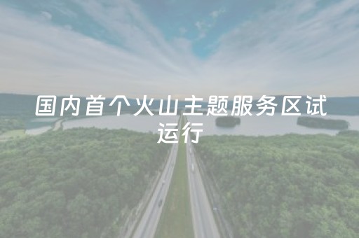 国内首个火山主题服务区试运行