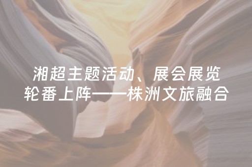 湘超主题活动、展会展览轮番上阵——株洲文旅融合创新强力“圈粉”