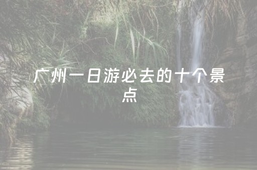 广州一日游必去的十个景点（广州一日游攻略景点必去）