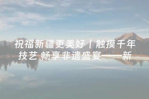 祝福新疆更美好丨触摸千年技艺 畅享非遗盛宴——新疆国庆中秋假期文旅市场“非遗含量”飙升