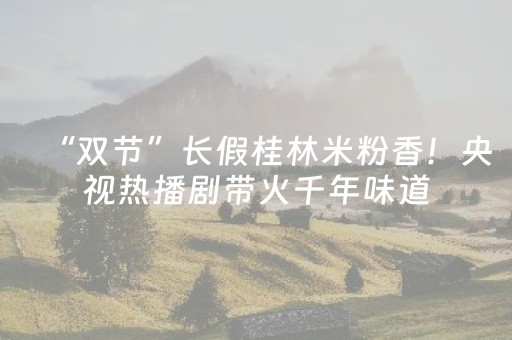“双节”长假桂林米粉香！央视热播剧带火千年味道，游客纷至沓来寻文脉
