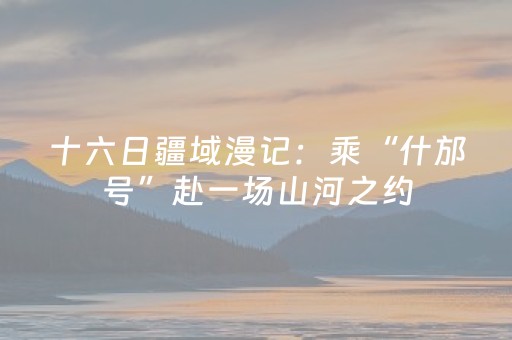 十六日疆域漫记：乘“什邡号”赴一场山河之约