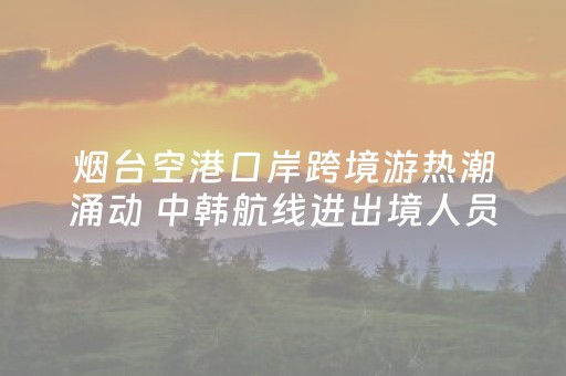 烟台空港口岸跨境游热潮涌动 中韩航线进出境人员同比增长26.8%