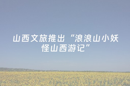 山西文旅推出“浪浪山小妖怪山西游记”
