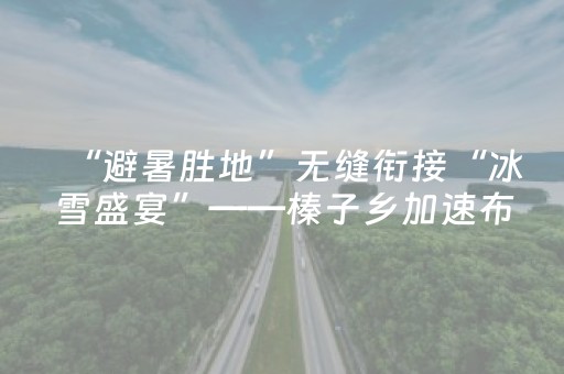 “避暑胜地”无缝衔接“冰雪盛宴”——榛子乡加速布局全季旅游新业态