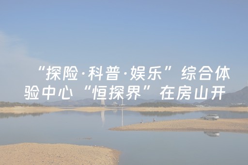 “探险·科普·娱乐”综合体验中心“恒探界”在房山开业