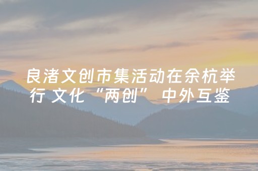 良渚文创市集活动在余杭举行 文化“两创” 中外互鉴