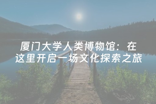 厦门大学人类博物馆：在这里开启一场文化探索之旅