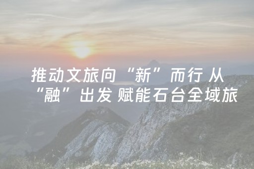 推动文旅向“新”而行 从“融”出发 赋能石台全域旅游高质量发展