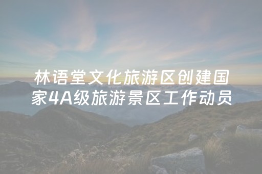 林语堂文化旅游区创建国家4A级旅游景区工作动员部署会召开