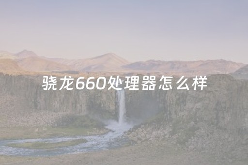 骁龙660处理器怎么样（骁龙660处理器怎么样2023）