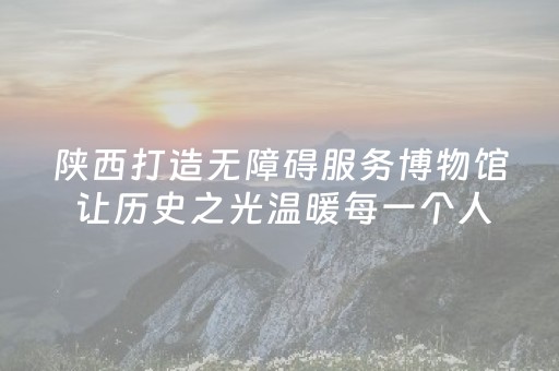 陕西打造无障碍服务博物馆 让历史之光温暖每一个人