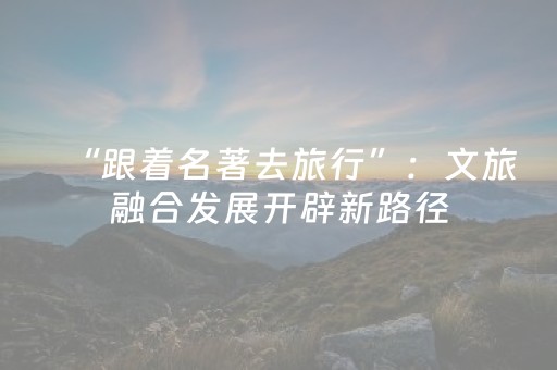 “跟着名著去旅行”：文旅融合发展开辟新路径