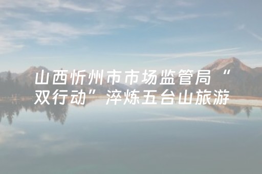 山西忻州市市场监管局“双行动”淬炼五台山旅游金招牌