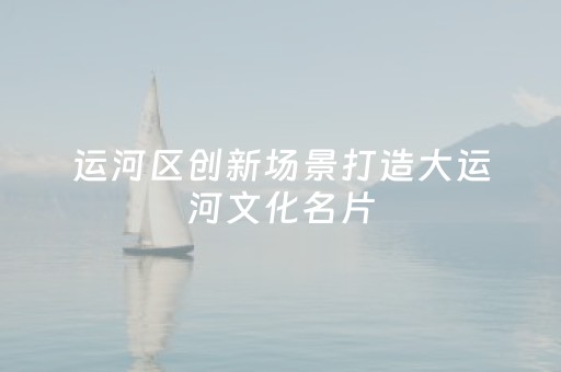 运河区创新场景打造大运河文化名片