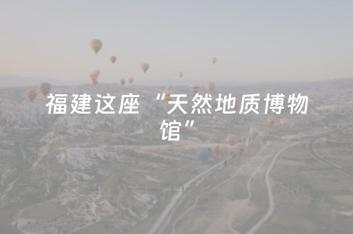 福建这座“天然地质博物馆”，为世界贡献可持续发展样本丨四海传福