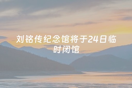 刘铭传纪念馆将于24日临时闭馆