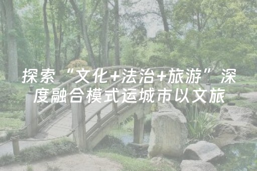 探索“文化+法治+旅游”深度融合模式运城市以文旅融合激活法治文化生命力