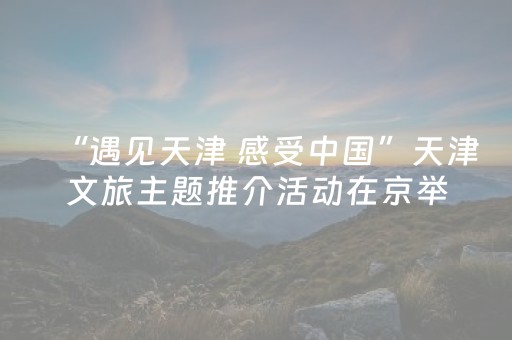 “遇见天津 感受中国”天津文旅主题推介活动在京举行