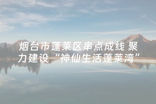 烟台市蓬莱区串点成线 聚力建设“神仙生活蓬莱湾”