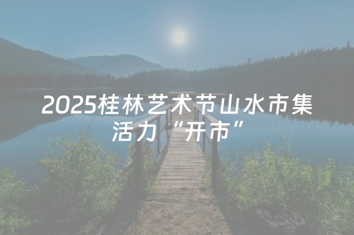 2025桂林艺术节山水市集活力“开市”